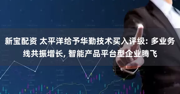 新宝配资 太平洋给予华勤技术买入评级: 多业务线共振增长, 智能产品平台型企业腾飞