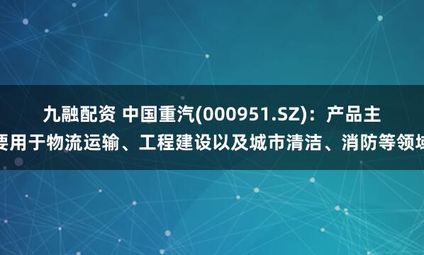 九融配资 中国重汽(000951.SZ)：产品主要用于物流运输、工程建设以及城市清洁、消防等领域