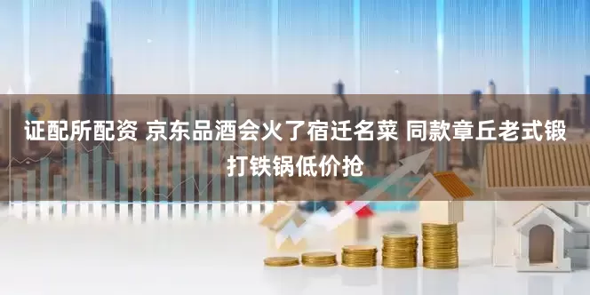 证配所配资 京东品酒会火了宿迁名菜 同款章丘老式锻打铁锅低价抢