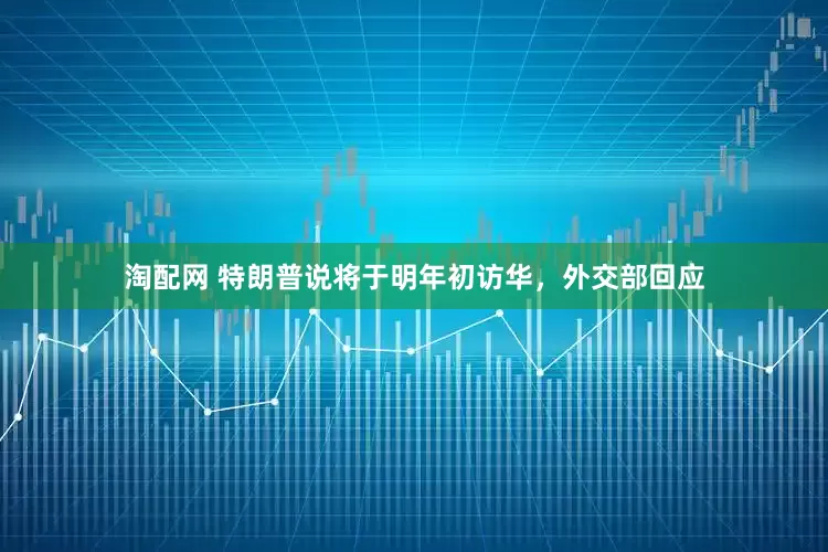 淘配网 特朗普说将于明年初访华，外交部回应