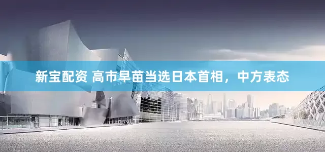 新宝配资 高市早苗当选日本首相，中方表态