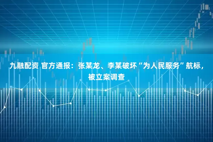 九融配资 官方通报：张某龙、李某破坏“为人民服务”航标，被立案调查