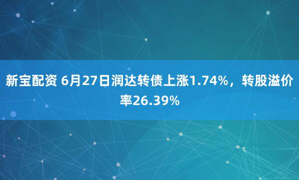 新宝配资 6月27日润达转债上涨1.74%，转股溢价率26.39%
