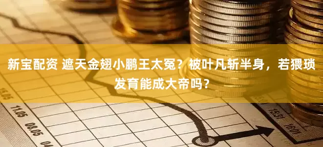 新宝配资 遮天金翅小鹏王太冤？被叶凡斩半身，若猥琐发育能成大帝吗？