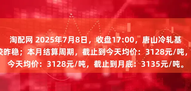 淘配网 2025年7月8日，收盘17:00，唐山冷轧基料市场价格3140元/吨，较昨稳；本月结算周期，截止到今天均价：3128元/吨，截止到月底：3135元/吨。