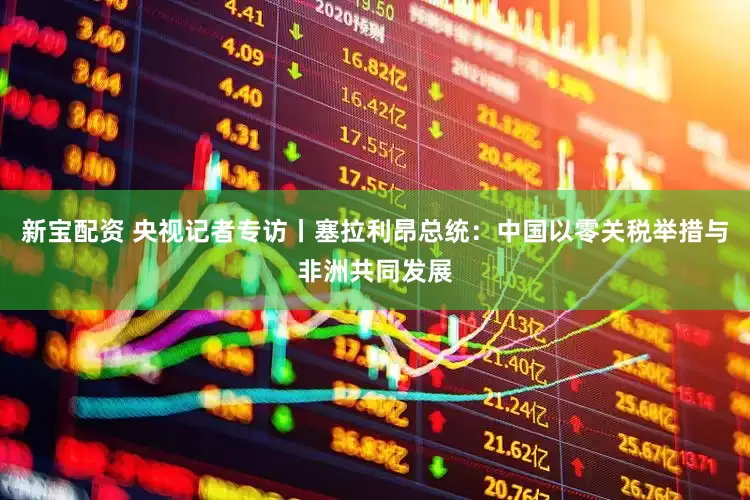 新宝配资 央视记者专访丨塞拉利昂总统：中国以零关税举措与非洲共同发展