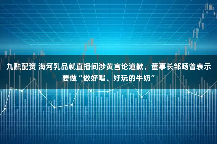 九融配资 海河乳品就直播间涉黄言论道歉，董事长邹旸曾表示要做“做好喝、好玩的牛奶”